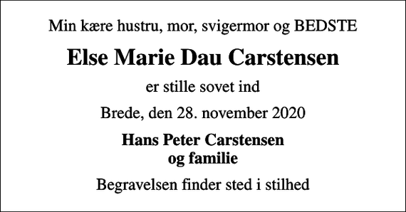 <p>Min kære hustru, mor, svigermor og BEDSTE<br />Else Marie Dau Carstensen<br />er stille sovet ind<br />Brede, den 28. november 2020<br />Hans Peter Carstensen og familie<br />Begravelsen finder sted i stilhed</p>