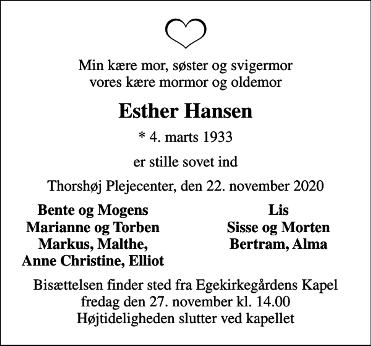 <p>Min kære mor, søster og svigermor vores kære mormor og oldemor<br />Esther Hansen<br />* 4. marts 1933<br />er stille sovet ind<br />Thorshøj Plejecenter, den 22. november 2020<br />Bente og Mogens<br />Lis<br />Marianne og Torben<br />Sisse og Morten<br />Markus, Malthe,<br />Bertram, Alma<br />Anne Christine, Elliot<br />Bisættelsen finder sted fra Egekirkegårdens Kapel fredag den 27. november kl. 14.00 Højtideligheden slutter ved kapellet</p>