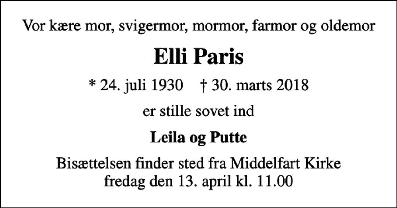 <p>Vor kære mor, svigermor, mormor, farmor og oldemor<br />Elli Paris<br />* 24. juli 1930 ✝ 30. marts 2018<br />er stille sovet ind<br />Leila og Putte<br />Bisættelsen finder sted fra Middelfart Kirke fredag den 13. april kl. 11.00</p>