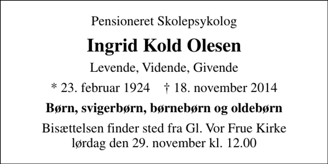 <p>Pensioneret Skolepsykolog<br />Ingrid Kold Olesen<br />Levende, Vidende, Givende<br />* 23. februar 1924 ✝ 18. november 2014<br />Børn, svigerbørn, børnebørn og oldebørn<br />Bisættelsen finder sted fra Gl. Vor Frue Kirke lørdag den 29. november kl. 12.00</p>