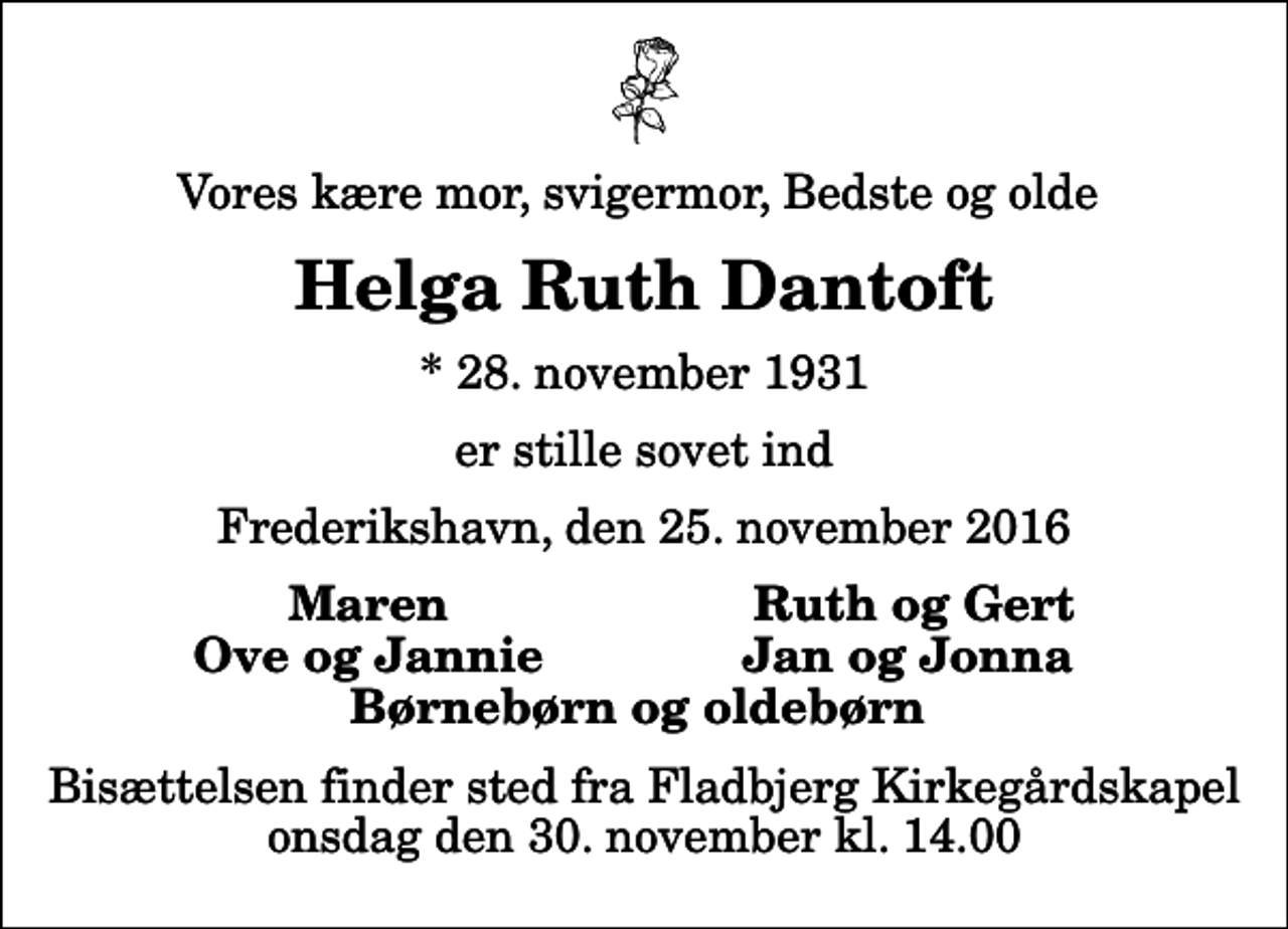 <p>Vores kære mor, svigermor, Bedste og olde<br />Helga Ruth Dantoft<br />* 28. november 1931<br />er stille sovet ind<br />Frederikshavn, den 25. november 2016<br />Maren<br />Ruth og Gert<br />Ove og Jannie<br />Jan og Jonna<br />Bisættelsen finder sted fra Fladbjerg Kirkegårdskapel onsdag den 30. november kl. 14.00</p>