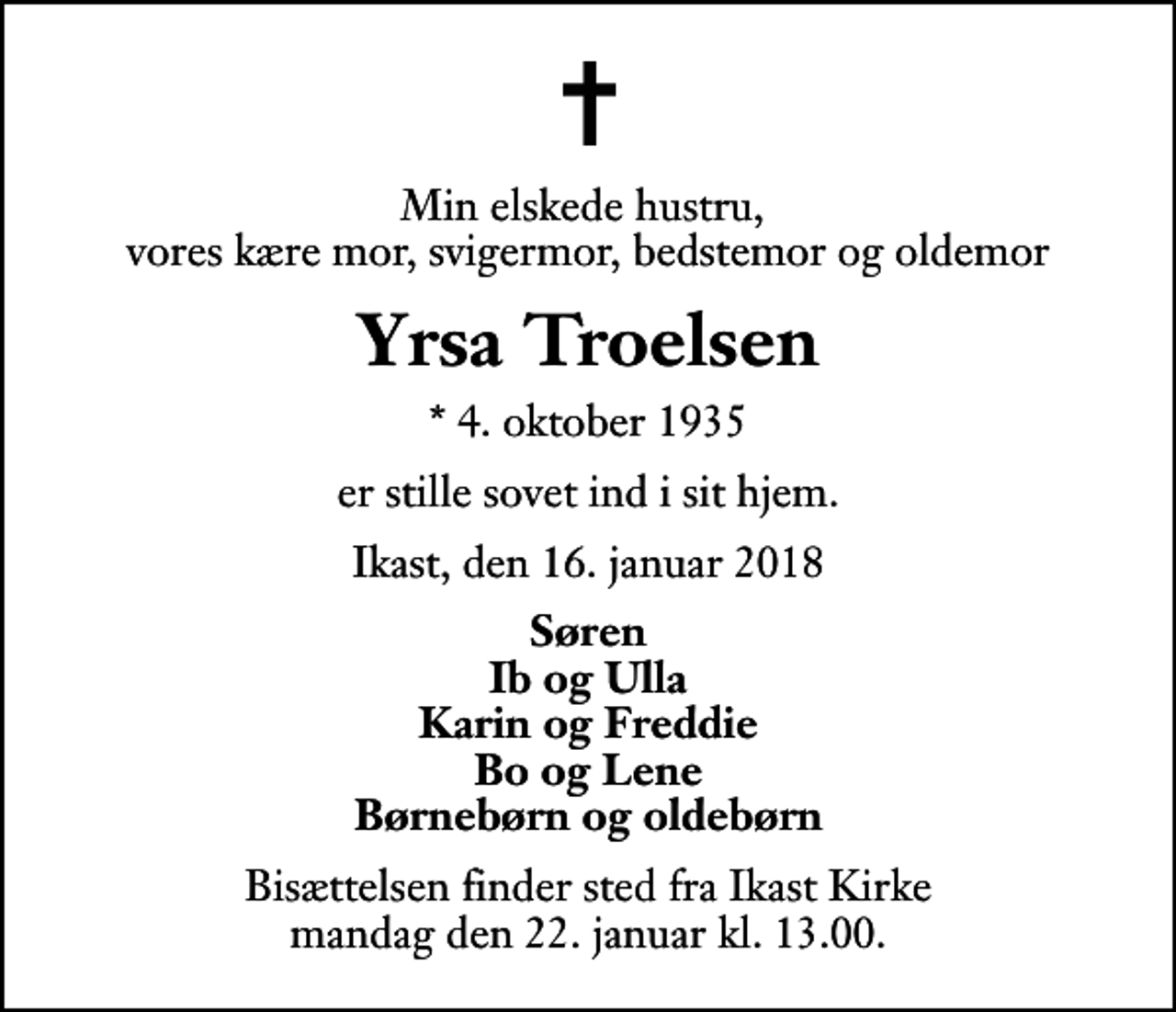 <p>Min elskede hustru, vores kære mor, svigermor, bedstemor og oldemor<br />Yrsa Troelsen<br />* 4. oktober 1935<br />er stille sovet ind i sit hjem.<br />Ikast, den 16. januar 2018<br />Søren Ib og Ulla Karin og Freddie Bo og Lene Børnebørn og oldebørn<br />Bisættelsen finder sted fra Ikast Kirke mandag den 22. januar kl. 13.00</p>