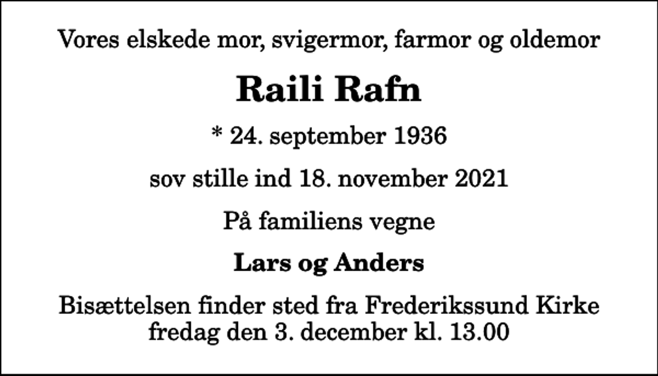 <p>Vores elskede mor, svigermor, farmor og oldemor<br />Raili Rafn<br />* 24. september 1936<br />sov stille ind 18. november 2021<br />På familiens vegne<br />Lars og Anders<br />Bisættelsen finder sted fra Frederikssund Kirke fredag den 3. december kl. 13.00</p>