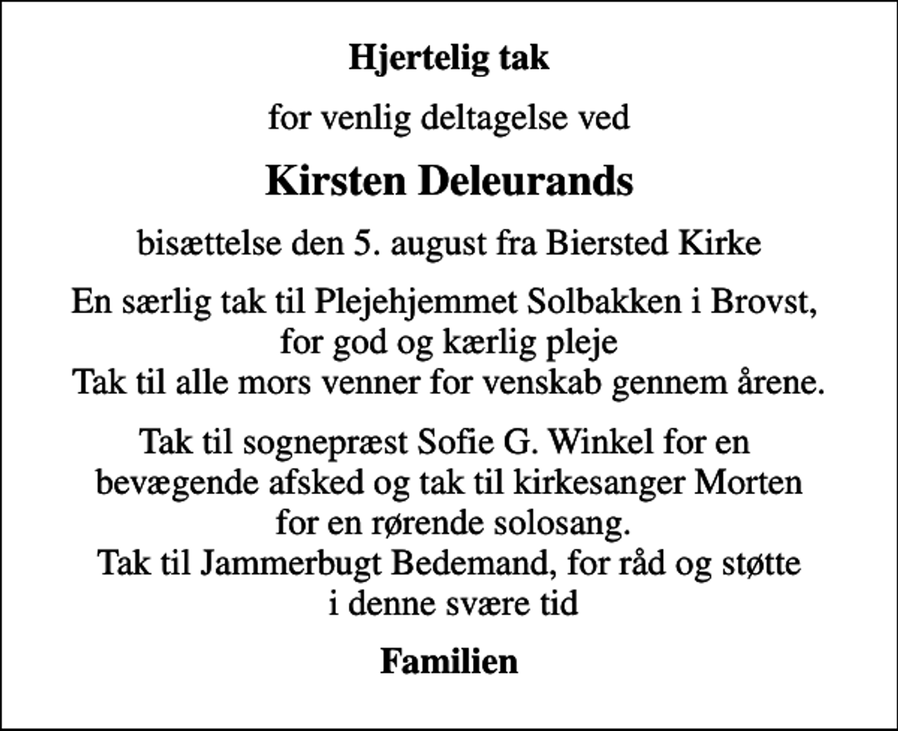 <p>Hjertelig tak<br />for venlig deltagelse ved<br />Kirsten Deleurands<br />bisættelse den 5. august fra Biersted Kirke<br />En særlig tak til Plejehjemmet Solbakken i Brovst, for god og kærlig pleje Tak til alle mors venner for venskab gennem årene.<br />Tak til sognepræst Sofie G. Winkel for en bevægende afsked og tak til kirkesanger Morten for en rørende solosang. Tak til Jammerbugt Bedemand, for råd og støtte i denne svære tid<br />Familien</p>
