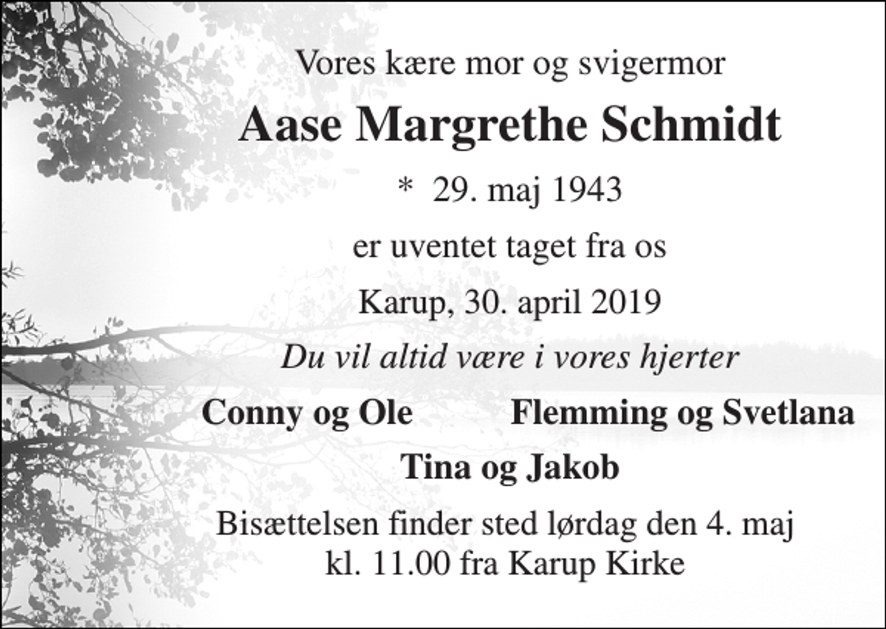 <p>Vores kære mor og svigermor<br />Aase Margrethe Schmidt<br />*​ 29. maj 1943<br />er uventet taget fra os<br />Karup, 30. april 2019<br />Du vil altid være i vores hjerter<br />Conny og Ole<br />Flemming og Svetlana<br />Tina og Jakob<br />Bisættelsen finder sted lørdag den 4. maj kl. 11.00 fra Karup Kirke</p>