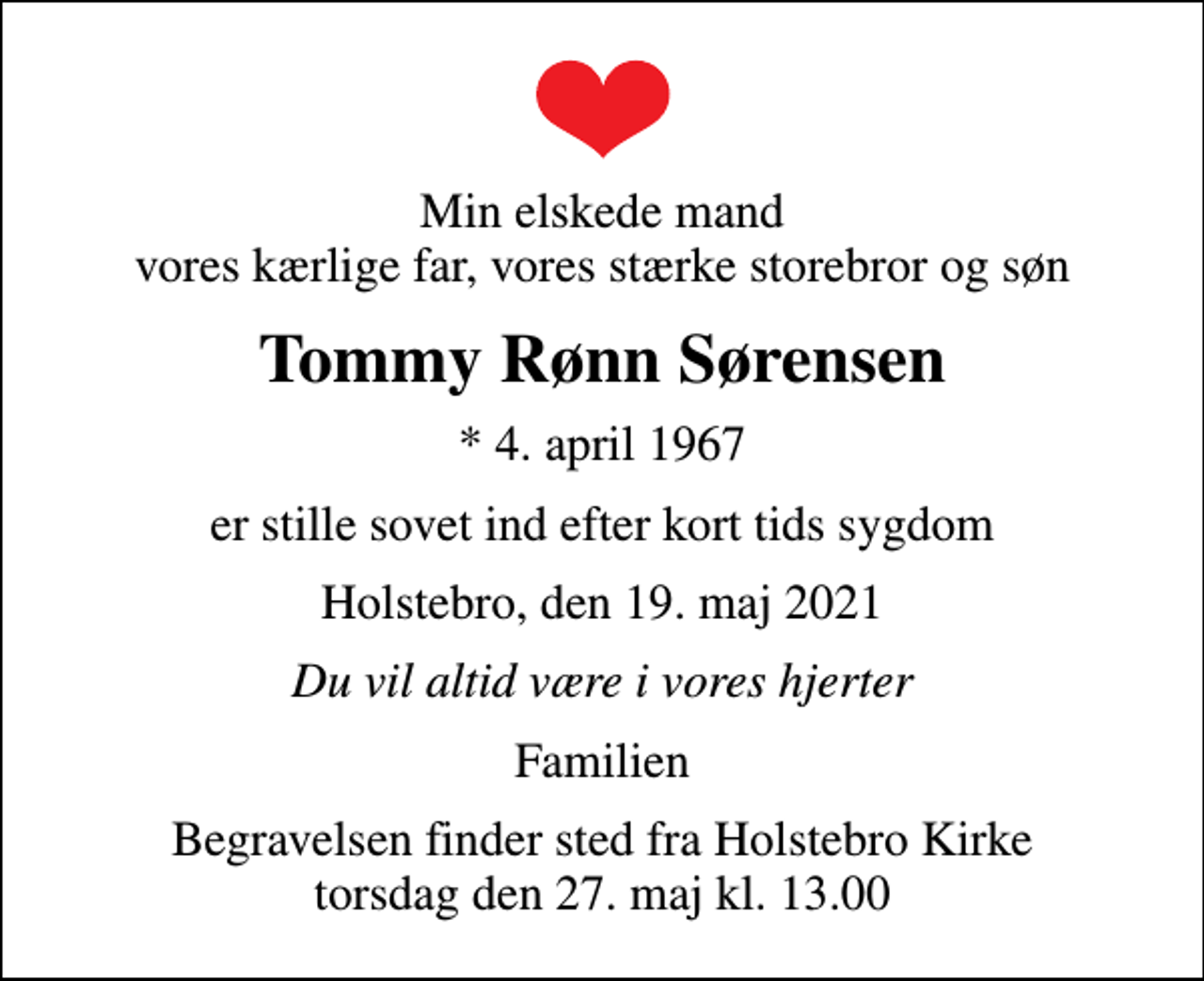 <p>Min elskede mand vores kærlige far, vores stærke storebror og søn<br />Tommy Rønn Sørensen<br />* 4. april 1967<br />er stille sovet ind efter kort tids sygdom<br />Holstebro, den 19. maj 2021<br />Du vil altid være i vores hjerter<br />Familien<br />Begravelsen finder sted fra Holstebro Kirke torsdag den 27. maj kl. 13.00</p>