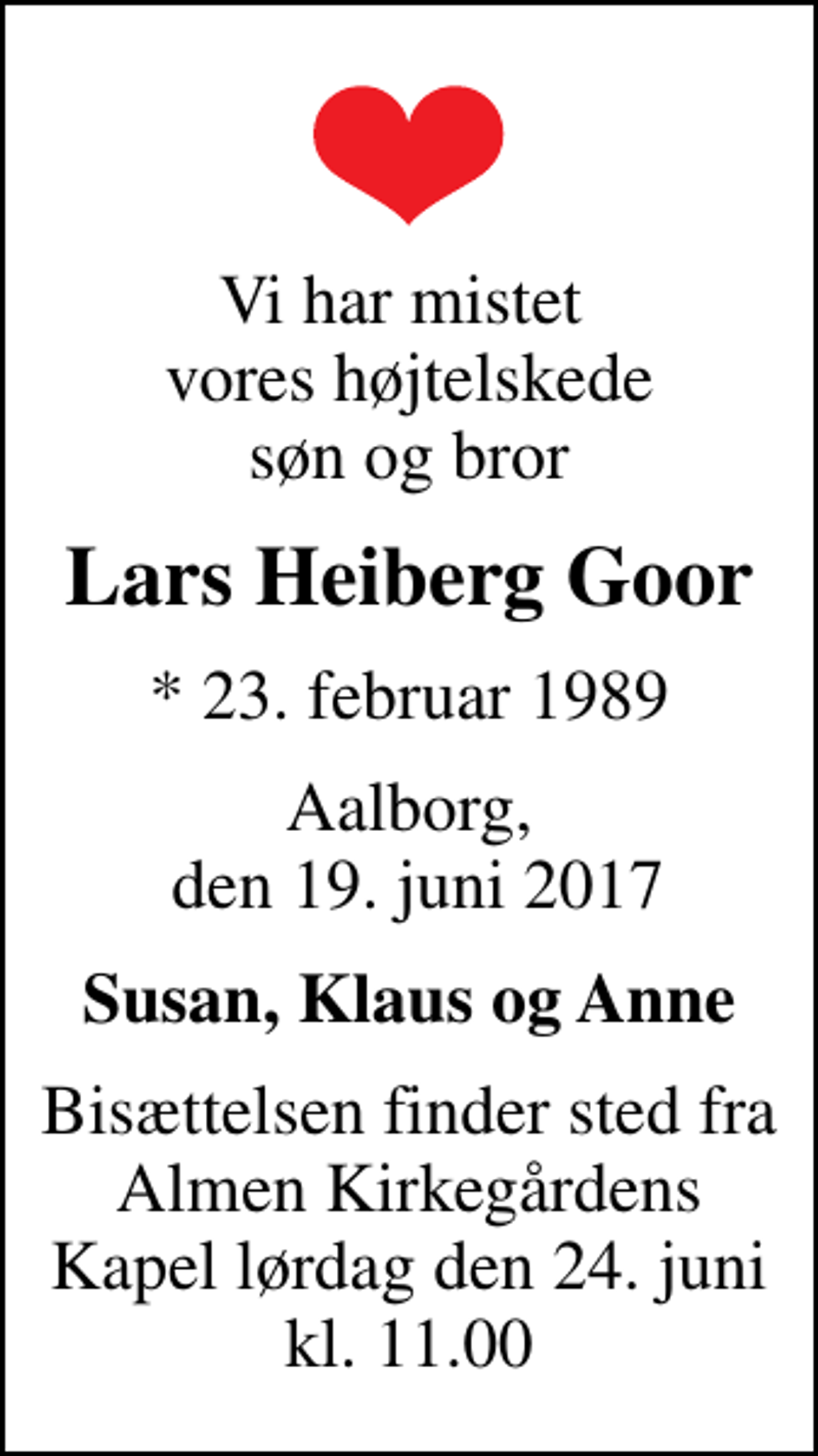<p>Vi har mistet vores højtelskede søn og bror<br />Lars Heiberg Goor<br />* 23. februar 1989<br />Aalborg, den 19. juni 2017<br />Susan, Klaus og Anne<br />Bisættelsen finder sted fra Almen Kirkegårdens Kapel lørdag den 24. juni kl. 11.00</p>