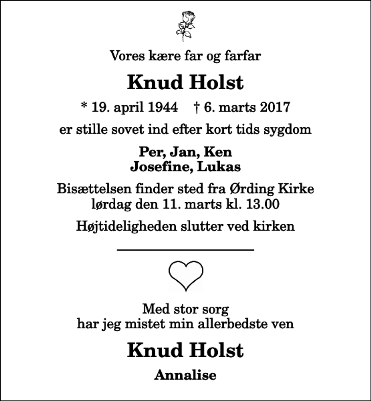 <p>Vores kære far og farfar<br />Knud Holst<br />* 19. april 1944 ✝ 6. marts 2017<br />er stille sovet ind efter kort tids sygdom<br />Per, Jan, Ken Josefine, Lukas<br />Bisættelsen finder sted fra Ørding Kirke lørdag den 11. marts kl. 13.00 Højtideligheden slutter ved kirken<br />Med stor sorg har jeg mistet min allerbedste ven<br />Knud Holst<br />Annalise</p>