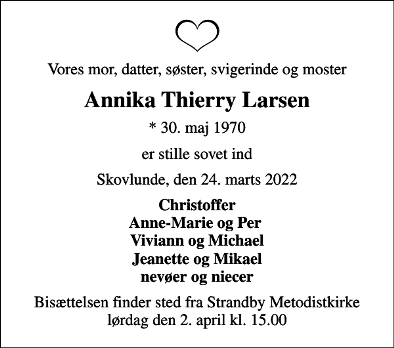 <p>Vores mor, datter, søster, svigerinde og moster<br />Annika Thierry Larsen<br />* 30. maj 1970<br />er stille sovet ind<br />Skovlunde, den 24. marts 2022<br />Christoffer Anne-Marie og Per Viviann og Michael Jeanette og Mikael nevøer og niecer<br />Bisættelsen finder sted fra Strandby Metodistkirke lørdag den 2. april kl. 15.00</p>