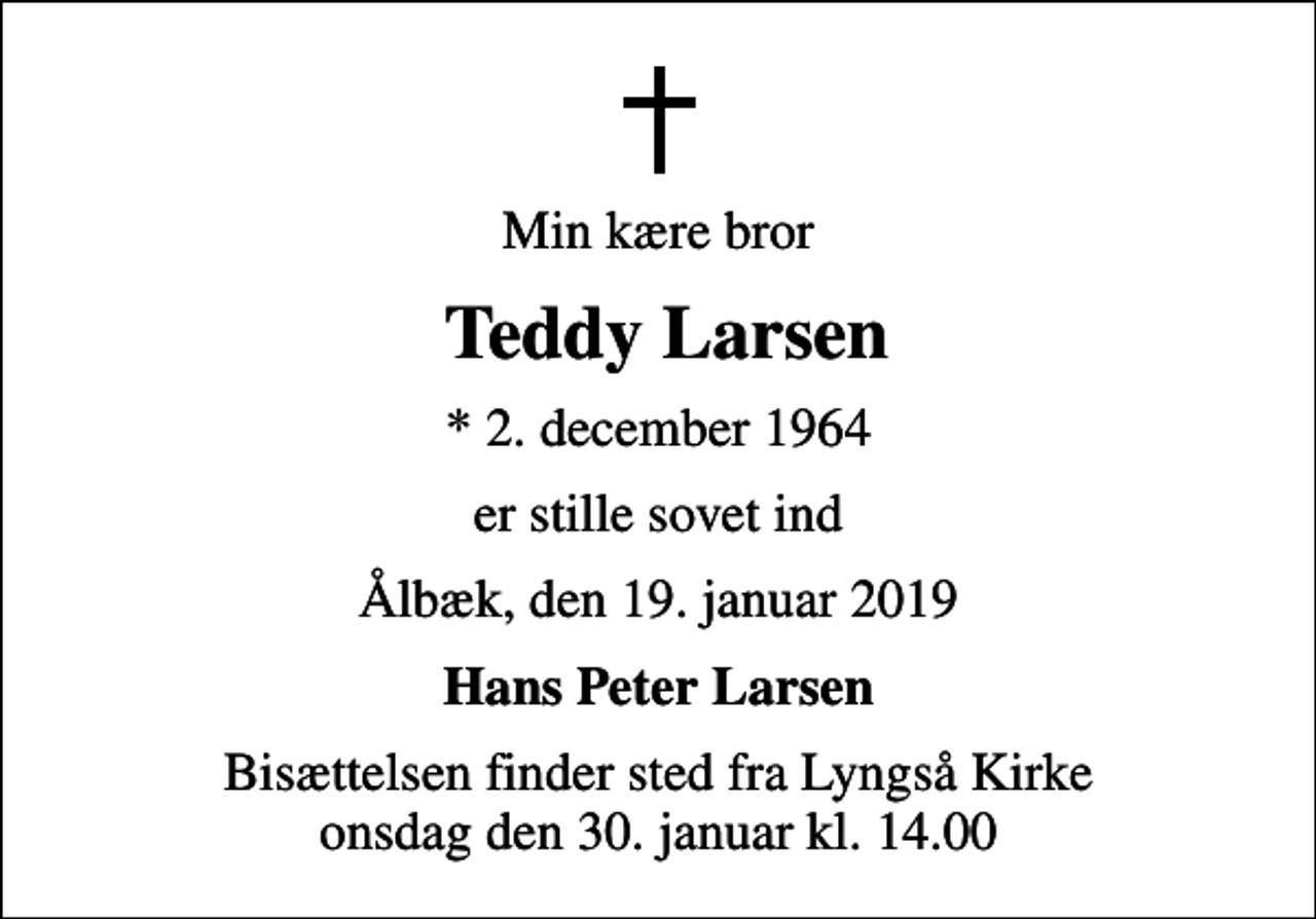 <p>Min kære bror<br />Teddy Larsen<br />* 2. december 1964<br />er stille sovet ind<br />Ålbæk, den 19. januar 2019<br />Hans Peter Larsen<br />Bisættelsen finder sted fra Lyngså Kirke onsdag den 30. januar kl. 14.00</p>