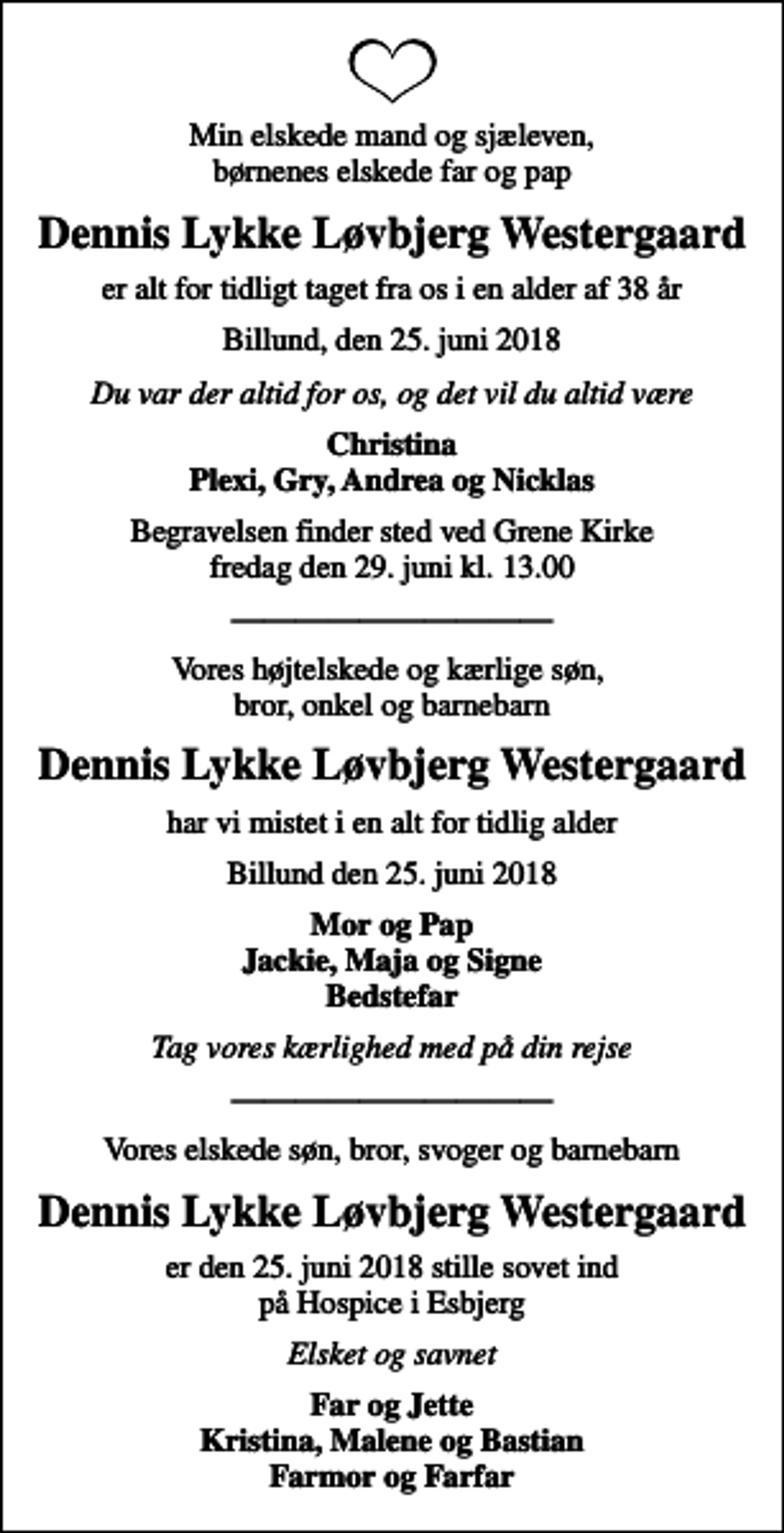 <p>Min elskede mand og sjæleven, børnenes elskede far og pap<br />Dennis Lykke Løvbjerg Westergaard<br />er alt for tidligt taget fra os i en alder af 38 år<br />Billund, den 25. juni 2018<br />Du var der altid for os, og det vil du altid være<br />Christina Plexi, Gry, Andrea og Nicklas<br />Begravelsen finder sted ved Grene Kirke fredag den 29. juni kl. 13.00<br />Vores højtelskede og kærlige søn, bror, onkel og barnebarn<br />Dennis Lykke Løvbjerg Westergaard<br />har vi mistet i en alt for tidlig alder<br />Billund den 25. juni 2018<br />Mor og Pap Jackie, Maja og Signe Bedstefar<br />Tag vores kærlighed med på din rejse<br />Vores elskede søn, bror, svoger og barnebarn<br />Dennis Lykke Løvbjerg Westergaard<br />Elsket og savnet<br />Far og Jette Kristina, Malene og Bastian Farmor og Farfar</p>