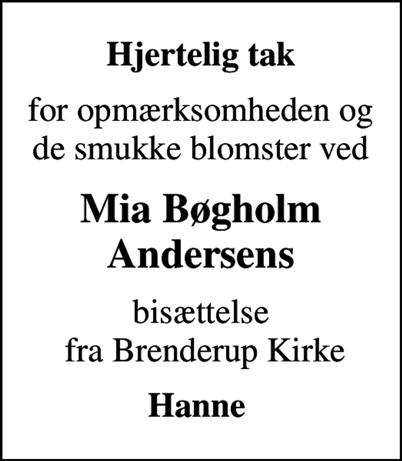 <p>Hjertelig tak<br />for opmærksomheden og de smukke blomster ved<br />Mia Bøgholm Andersens<br />bisættelse fra Brenderup Kirke<br />Hanne</p>