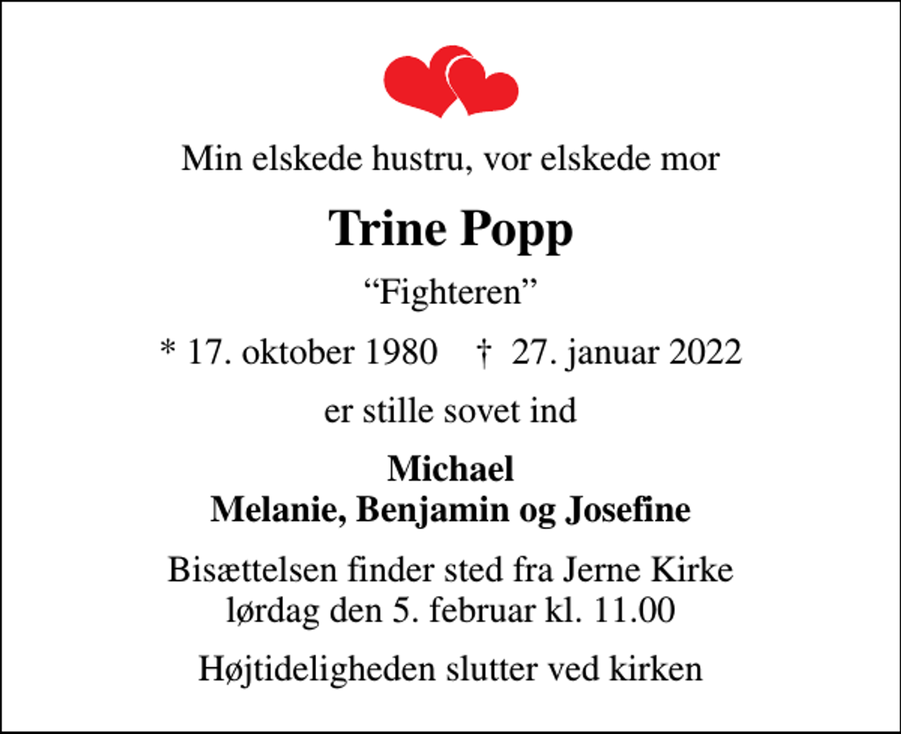 <p>Min elskede hustru, vor elskede mor<br />Trine Popp<br />Fighteren<br />* 17. oktober 1980 ✝ 27. januar 2022<br />er stille sovet ind<br />Michael Melanie, Benjamin og Josefine<br />Bisættelsen finder sted fra Jerne Kirke lørdag den 5. februar kl. 11.00<br />Højtideligheden slutter ved kirken</p>