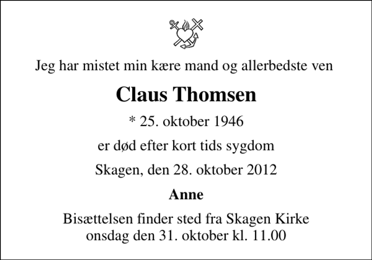 <p>Jeg har mistet min kære mand og allerbedste ven<br />Claus Thomsen<br />* 25. oktober 1946<br />er død efter kort tids sygdom<br />Skagen, den 28. oktober 2012<br />Anne<br />Bisættelsen finder sted fra Skagen Kirke onsdag den 31. oktober kl. 11.00</p>