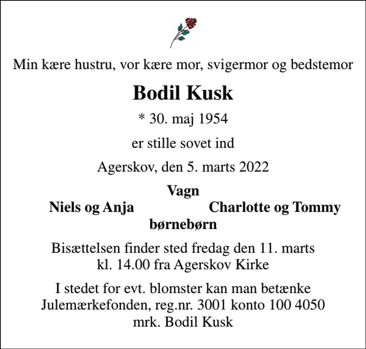 <p>Min kære hustru, vor kære mor, svigermor og bedstemor<br />Bodil Kusk<br />* 30. maj 1954<br />er stille sovet ind<br />Agerskov, den 5. marts 2022<br />Vagn<br />Niels og Anja<br />Charlotte og Tommy<br />Bisættelsen finder sted fredag den 11. marts kl. 14.00 fra Agerskov Kirke<br />I stedet for evt. blomster kan man betænke<br />Julemærkefonden reg.3001konto1004050mrk. Bodil<br />Kusk</p>