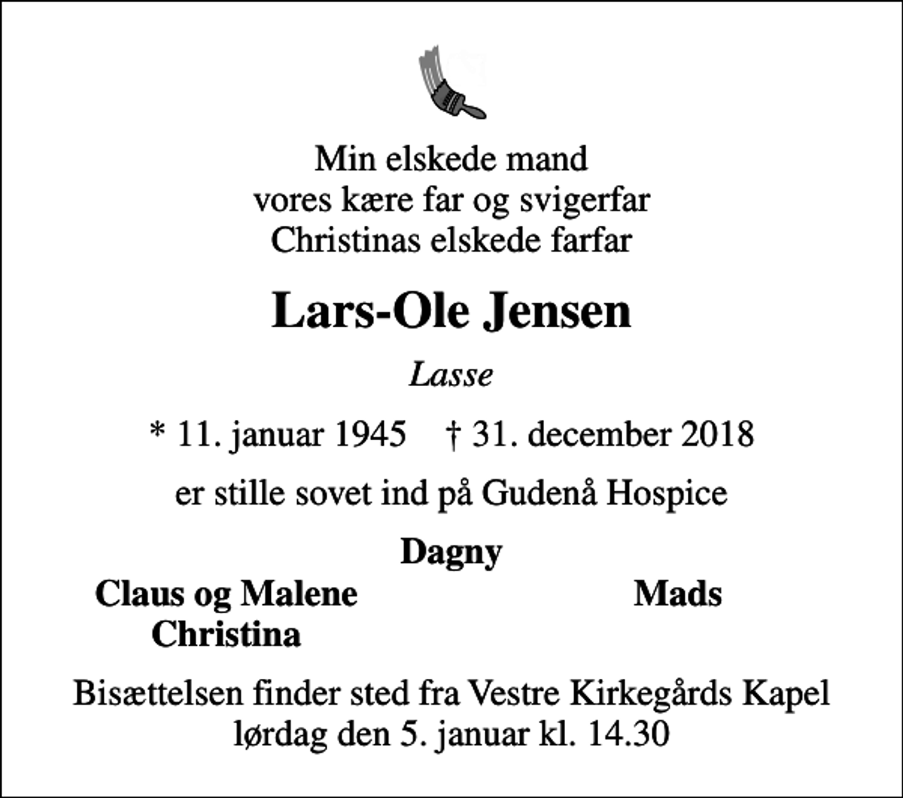 <p>Min elskede mand vores kære far og svigerfar Christinas elskede farfar<br />Lars-Ole Jensen<br />Lasse<br />* 11. januar 1945 ✝ 31. december 2018<br />er stille sovet ind på Gudenå Hospice<br />Dagny<br />Claus og Malene<br />Mads<br />Christina<br />Bisættelsen finder sted fra Vestre Kirkegårds Kapel lørdag den 5. januar kl. 14.30</p>