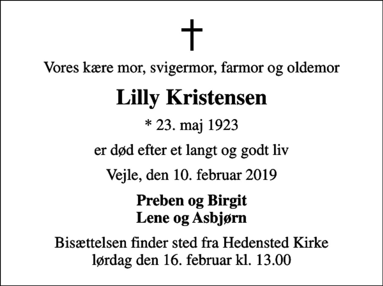 <p>Vores kære mor, svigermor, farmor og oldemor<br />Lilly Kristensen<br />* 23. maj 1923<br />er død efter et langt og godt liv<br />Vejle, den 10. februar 2019<br />Preben og Birgit Lene og Asbjørn<br />Bisættelsen finder sted fra Hedensted Kirke lørdag den 16. februar kl. 13.00</p>
