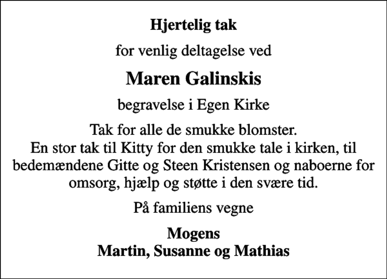 <p>Hjertelig tak<br />for venlig deltagelse ved<br />Maren Galinskis<br />begravelse i Egen Kirke<br />Tak for alle de smukke blomster. En stor tak til Kitty for den smukke tale i kirken, til bedemændene Gitte og Steen Kristensen og naboerne for omsorg, hjælp og støtte i den svære tid.<br />På familiens vegne<br />Mogens Martin, Susanne og Mathias</p>