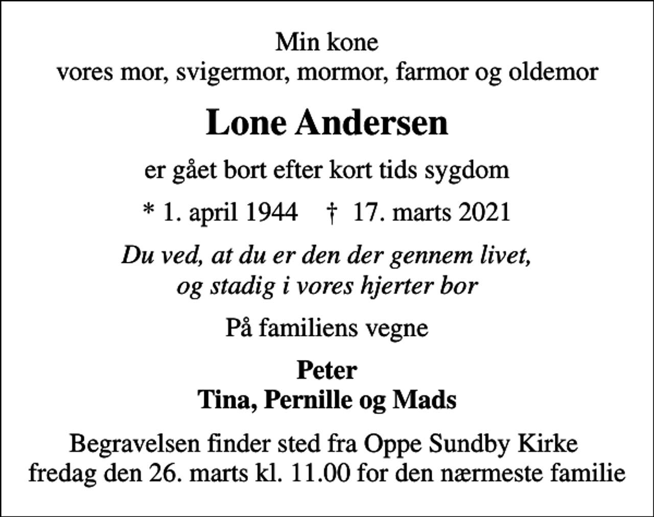 <p>Min kone vores mor, svigermor, mormor, farmor og oldemor<br />Lone Andersen<br />er gået bort efter kort tids sygdom<br />* 1. april 1944 ✝ 17. marts 2021<br />Du ved, at du er den der gennem livet, og stadig i vores hjerter bor<br />På familiens vegne<br />Peter Tina, Pernille og Mads<br />Begravelsen finder sted fra Oppe Sundby Kirke fredag den 26. marts kl. 11.00<br />Begravelsen finder sted fra Oppe Sundby Kirke fredag den 26. marts kl. 11.00 for den nærmeste familie</p>