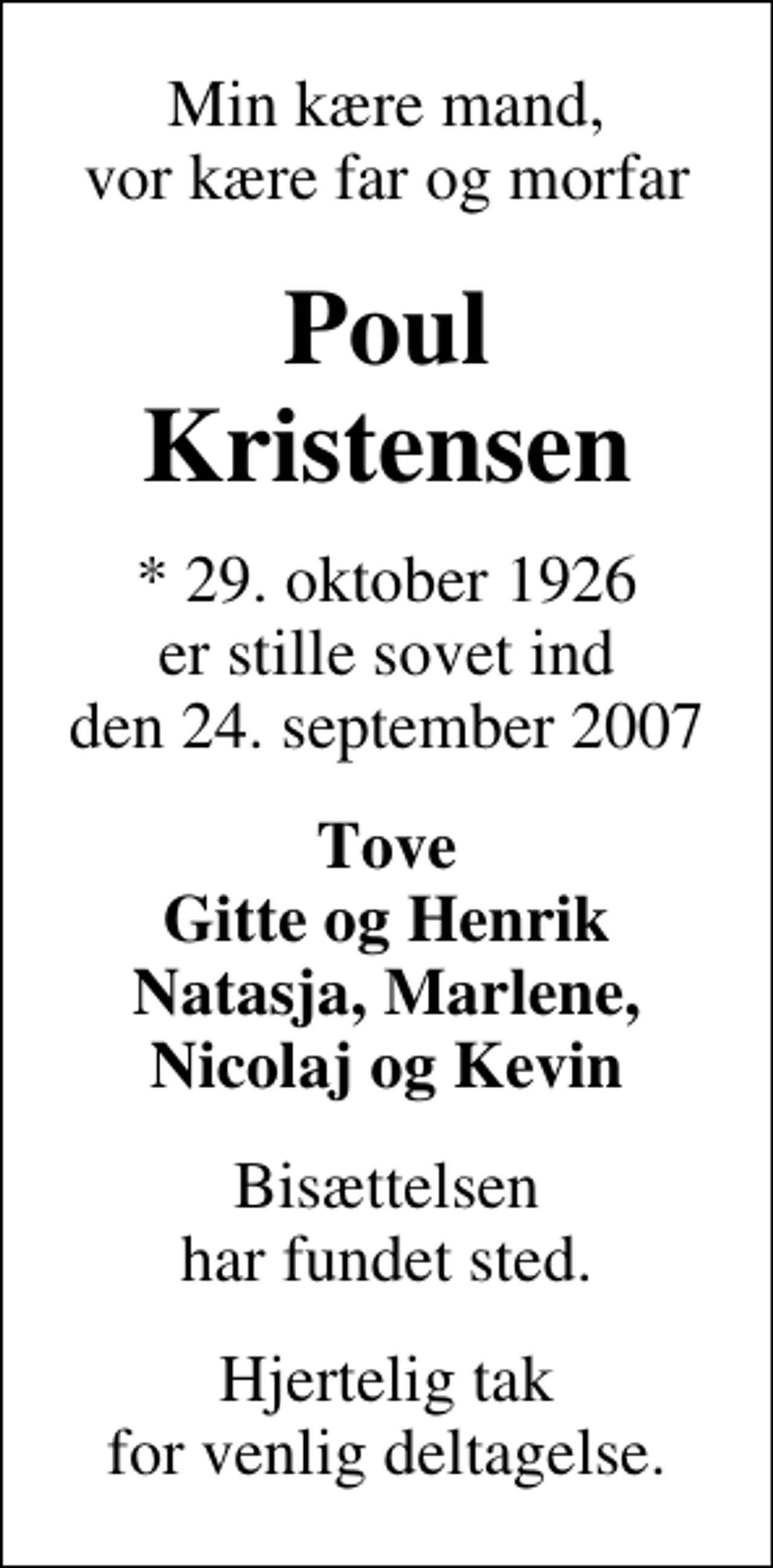 <p>Min kære mand, vor kære far og morfar<br />Poul Kristensen<br />* 29. oktober 1926 er stille sovet ind den 24. september 2007<br />Tove Gitte og Henrik Natasja, Marlene, Nicolaj og Kevin<br />Bisættelsen har fundet sted.<br />Hjertelig tak for venlig deltagelse.</p>