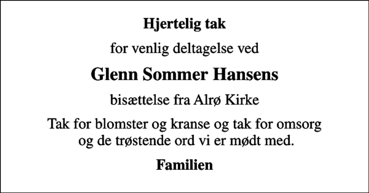 <p>Hjertelig tak<br />for venlig deltagelse ved<br />Glenn Sommer Hansens<br />bisættelse fra Alrø Kirke<br />Tak for blomster og kranse og tak for omsorg og de trøstende ord vi er mødt med.<br />Familien</p>