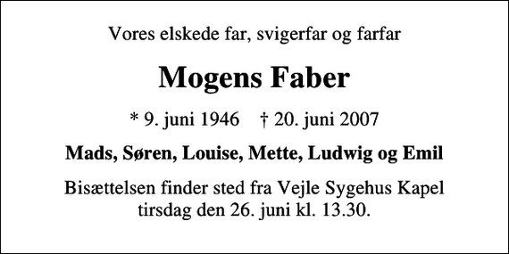 <p>Vores elskede far, svigerfar og farfar<br />Mogens Faber<br />* 9. juni 1946 ✝ 20. juni 2007<br />Mads, Søren, Louise, Mette, Ludwig og Emil<br />Bisættelsen finder sted fra Vejle Sygehuskapel tirsdag den 26. juni kl. 13.30</p>