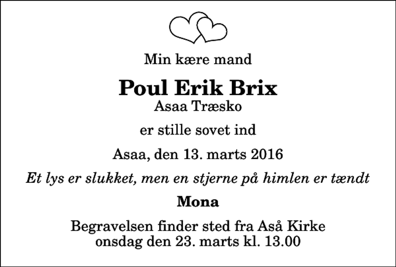 <p>Min kære mand<br />Poul Erik Brix<br />Asaa Træsko<br />er stille sovet ind<br />Asaa, den 13. marts 2016<br />Et lys er slukket, men en stjerne på himlen er tændt<br />Mona<br />Begravelsen finder sted fra Aså Kirke onsdag den 23. marts kl. 13.00</p>