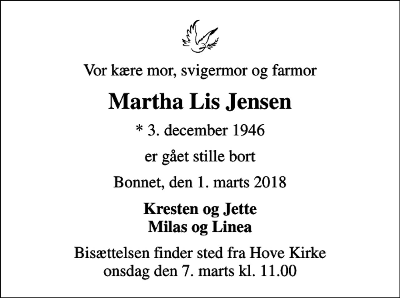 <p>Vor kære mor, svigermor og farmor<br />Martha Lis Jensen<br />* 3. december 1946<br />er gået stille bort<br />Bonnet, den 1. marts 2018<br />Kresten og Jette Milas og Linea<br />Bisættelsen finder sted fra Hove Kirke onsdag den 7. marts kl. 11.00</p>