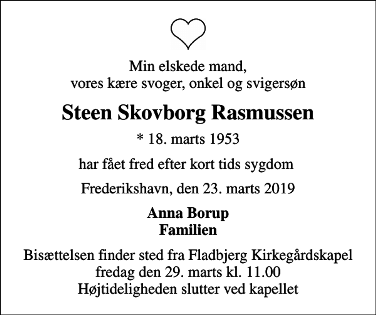 <p>Min elskede mand, vores kære svoger, onkel og svigersøn<br />Steen Skovborg Rasmussen<br />* 18. marts 1953<br />har fået fred efter kort tids sygdom<br />Frederikshavn, den 23. marts 2019<br />Anna Borup Familien<br />Bisættelsen finder sted fra Fladbjerg Kirkegårdskapel fredag den 29. marts kl. 11.00 Højtideligheden slutter ved kapellet</p>