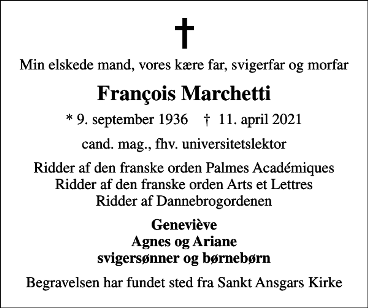 <p>Min elskede mand, vores kære far, svigerfar og morfar<br />François Marchetti<br />* 9. september 1936 ✝ 11. april 2021<br />cand. mag., fhv. universitetslektor<br />Ridder af den franske orden Palmes Académiques Ridder af den franske orden Arts et Lettres Ridder af Dannebrogordenen<br />Geneviève Agnes og Ariane svigersønner og børnebørn<br />Begravelsen har fundet sted fra Sankt Ansgars Kirke</p>