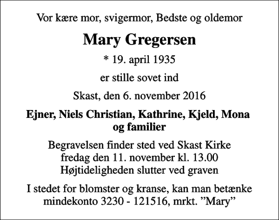 <p>Vor kære mor, svigermor, Bedste og oldemor<br />Mary Gregersen<br />* 19. april 1935<br />er stille sovet ind<br />Skast, den 6. november 2016<br />Ejner, Niels Christian, Kathrine, Kjeld, Mona og familier<br />Begravelsen finder sted ved Skast Kirke fredag den 11. november kl. 13.00 Højtideligheden slutter ved graven<br />I stedet for blomster og kranse, kan man betænke mindekonto 3230 - 121516, mrkt. Mary</p>