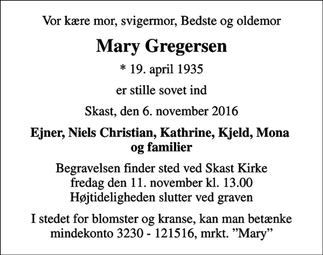 <p>Vor kære mor, svigermor, Bedste og oldemor<br />Mary Gregersen<br />* 19. april 1935<br />er stille sovet ind<br />Skast, den 6. november 2016<br />Ejner, Niels Christian, Kathrine, Kjeld, Mona og familier<br />Begravelsen finder sted ved Skast Kirke fredag den 11. november kl. 13.00 Højtideligheden slutter ved graven<br />I stedet for blomster og kranse, kan man betænke mindekonto 3230 - 121516, mrkt. Mary</p>