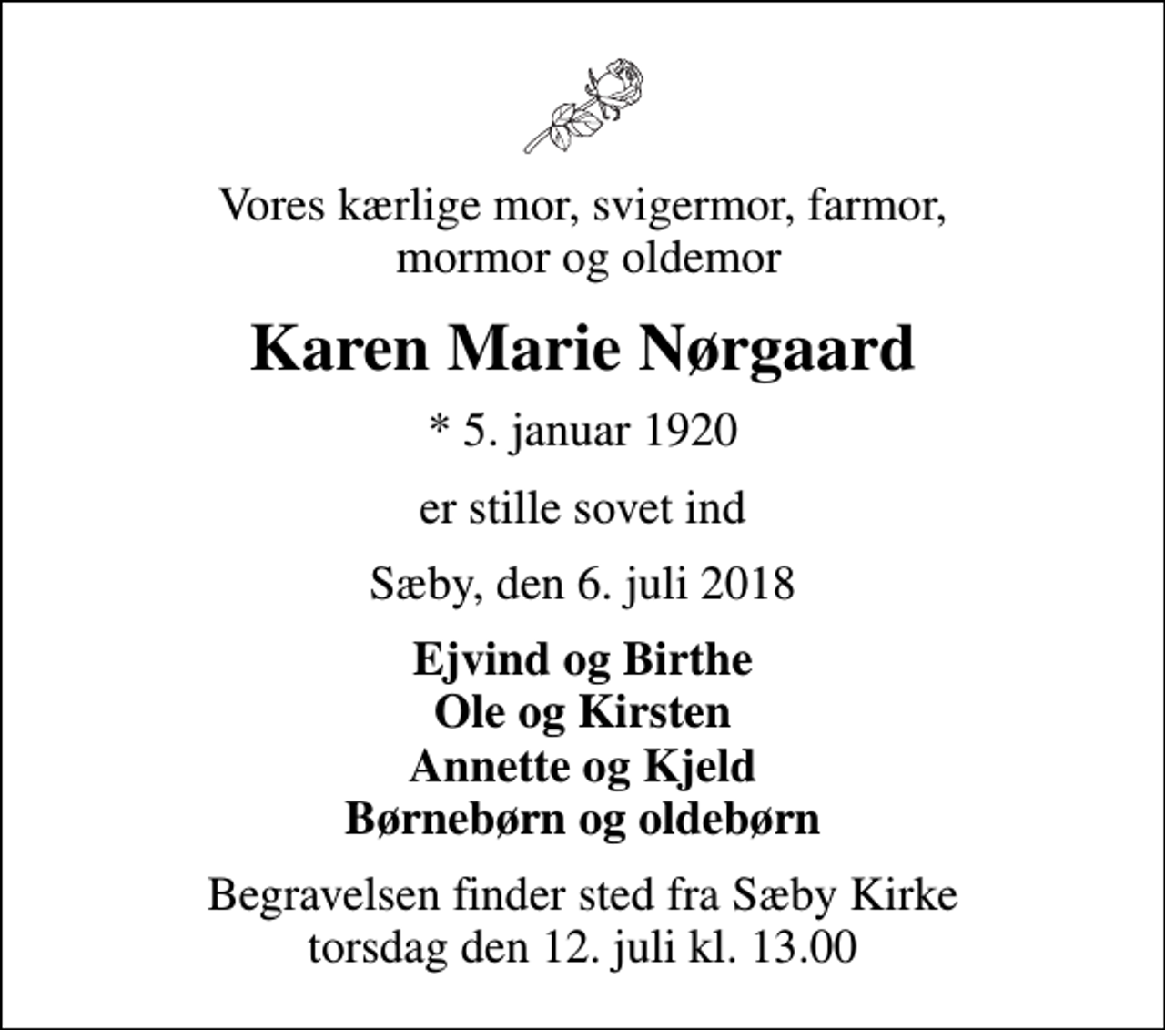 <p>Vores kærlige mor, svigermor, farmor, mormor og oldemor<br />Karen Marie Nørgaard<br />* 5. januar 1920<br />er stille sovet ind<br />Sæby, den 6. juli 2018<br />Ejvind og Birthe Ole og Kirsten Annette og Kjeld Børnebørn og oldebørn<br />Begravelsen finder sted fra Sæby Kirke torsdag den 12. juli kl. 13.00</p>