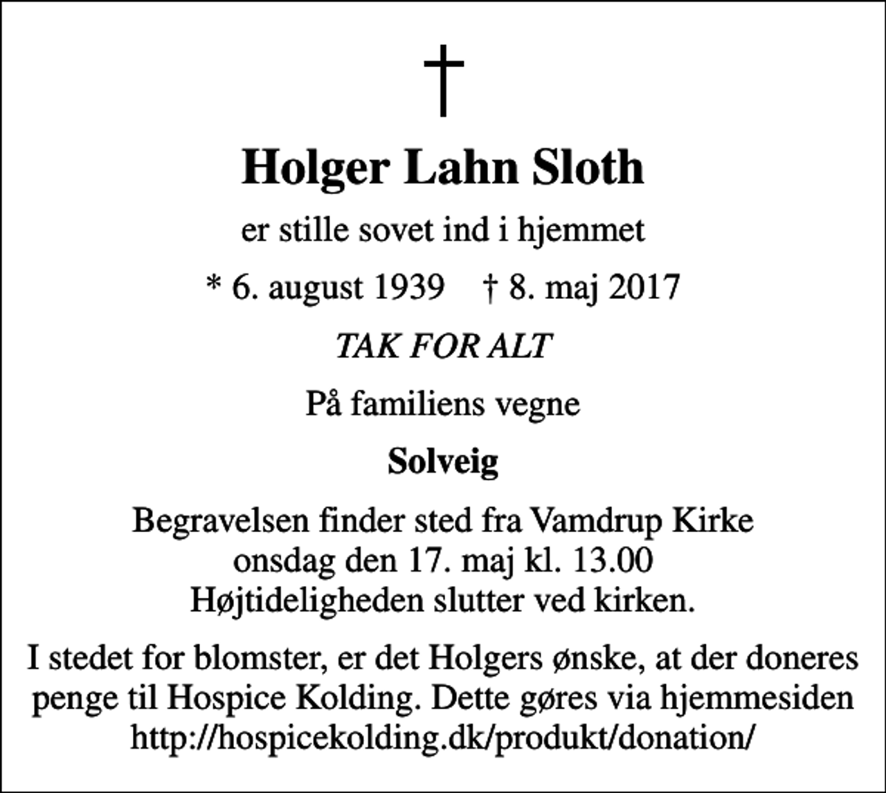 <p>Holger Lahn Sloth<br />er stille sovet ind i hjemmet<br />* 6. august 1939 ✝ 8. maj 2017<br />TAK FOR ALT<br />På familiens vegne<br />Solveig<br />Begravelsen finder sted fra Vamdrup Kirke onsdag den 17. maj kl. 13.00 Højtideligheden slutter ved kirken.<br />I stedet for blomster, er det Holgers ønske, at der doneres penge til Hospice Kolding. Dette gøres via hjemmesiden http://hospicekolding.dk/produkt/donation/</p>