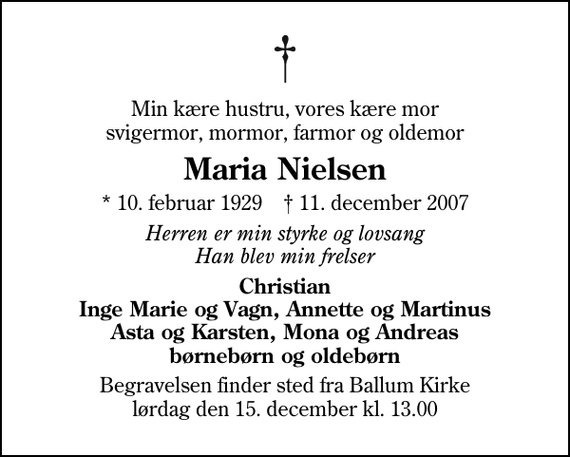 <p>Min kære hustru, vores kære mor svigermor, mormor, farmor og oldemor<br />Maria Nielsen<br />* 10. februar 1929 ✝ 11. december 2007<br />Herren er min styrke og lovsang Han blev min frelser<br />Christian Inge Marie og Vagn, Annette og Martinus Asta og Karsten, Mona og Andreas børnebørn og oldebørn<br />Begravelsen finder sted fra Ballum Kirke lørdag den 15. december kl. 13.00</p>