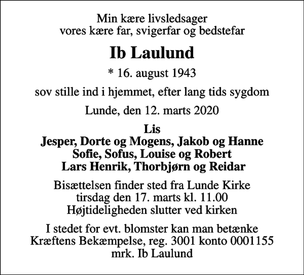 <p>Min kære livsledsager vores kære far, svigerfar og bedstefar<br />Ib Laulund<br />* 16. august 1943<br />sov stille ind i hjemmet, efter lang tids sygdom<br />Lunde, den 12. marts 2020<br />Lis Jesper, Dorte og Mogens, Jakob og Hanne Sofie, Sofus, Louise og Robert Lars Henrik, Thorbjørn og Reidar<br />Bisættelsen finder sted fra Lunde Kirke tirsdag den 17. marts kl. 11.00 Højtideligheden slutter ved kirken<br />I stedet for evt. blomster kan man betænke<br />Kræftens Bekæmpelse reg.3001konto0001155mrk. Ib<br />Laulund</p>
