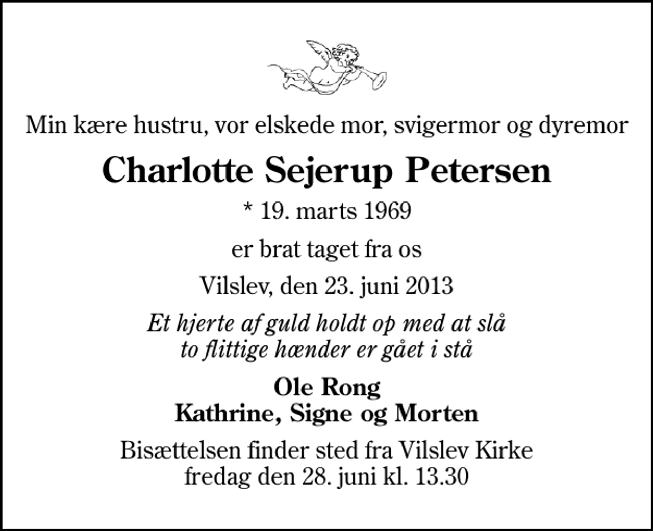 <p>Min kære hustru, vor elskede mor, svigermor og dyremor<br />Charlotte Sejerup Petersen<br />* 19. marts 1969<br />er brat taget fra os<br />Vilslev, den 23. juni 2013<br />Et hjerte af guld holdt op med at slå to flittige hænder er gået i stå<br />Ole Rong Kathrine, Signe og Morten<br />Bisættelsen finder sted fra Vilslev Kirke fredag den 28. juni kl. 13.30</p>