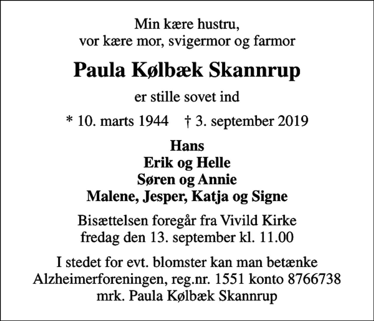 <p>Min kære hustru, vor kære mor, svigermor og farmor<br />Paula Kølbæk Skannrup<br />er stille sovet ind<br />* 10. marts 1944 ✝ 3. september 2019<br />Hans Erik og Helle Søren og Annie Malene, Jesper, Katja og Signe<br />Bisættelsen foregår fra Vivild Kirke fredag den 13. september kl. 11.00<br />I stedet for evt. blomster kan man betænke<br />Alzheimerforeningen reg.nr.1551konto8766738mrk. Paula Kølbæk<br />Skannrup</p>