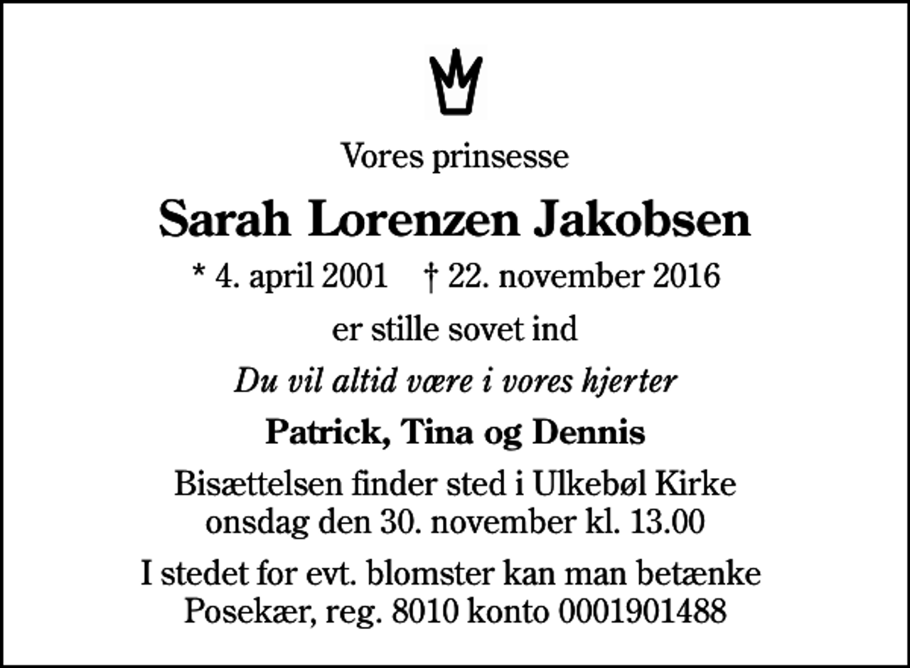 <p>Vores prinsesse<br />Sarah Lorenzen Jakobsen<br />* 4. april 2001 ✝ 22. november 2016<br />er stille sovet ind<br />Du vil altid være i vores hjerter<br />Patrick, Tina og Dennis<br />Bisættelsen finder sted i Ulkebøl Kirke onsdag den 30. november kl. 13.00<br />I stedet for evt. blomster kan man betænke Posekær, reg. 8010 konto 0001901488</p>