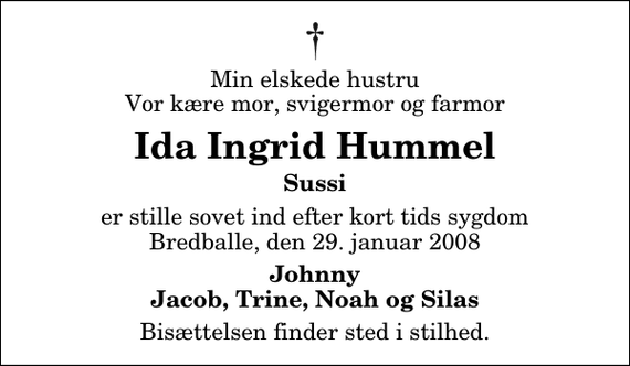 <p>Min elskede hustru Vor kære mor, svigermor og farmor<br />Ida Ingrid Hummel<br />Sussi<br />er stille sovet ind efter kort tids sygdom Bredballe, den 29. januar 2008<br />Johnny Jacob, Trine, Noah og Silas<br />Bisættelsen finder sted i stilhed.</p>