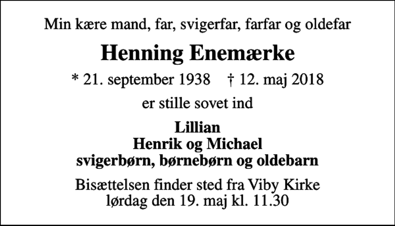<p>Min kære mand, far, svigerfar, farfar og oldefar<br />Henning Enemærke<br />* 21. september 1938 ✝ 12. maj 2018<br />er stille sovet ind<br />Lillian Henrik og Michael svigerbørn, børnebørn og oldebarn<br />Bisættelsen finder sted fra Viby Kirke lørdag den 19. maj kl. 11.30</p>
