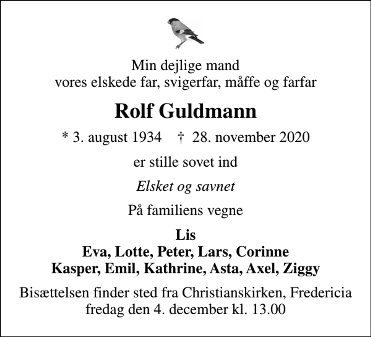 <p>Min dejlige mand vores elskede far, svigerfar, måffe og farfar<br />Rolf Guldmann<br />* 3. august 1934 ✝ 28. november 2020<br />er stille sovet ind<br />Elsket og savnet<br />På familiens vegne<br />Lis Eva, Lotte, Peter, Lars, Corinne Kasper, Emil, Kathrine, Asta, Axel, Ziggy<br />Bisættelsen finder sted fra Christianskirken, Fredericia fredag den 4. december kl. 13.00</p>