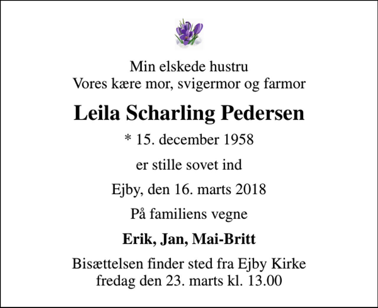 <p>Min elskede hustru Vores kære mor, svigermor og farmor<br />Leila Scharling Pedersen<br />* 15. december 1958<br />er stille sovet ind<br />Ejby, den 16. marts 2018<br />På familiens vegne<br />Erik, Jan, Mai-Britt<br />Bisættelsen finder sted fra Ejby Kirke fredag den 23. marts kl. 13.00</p>
