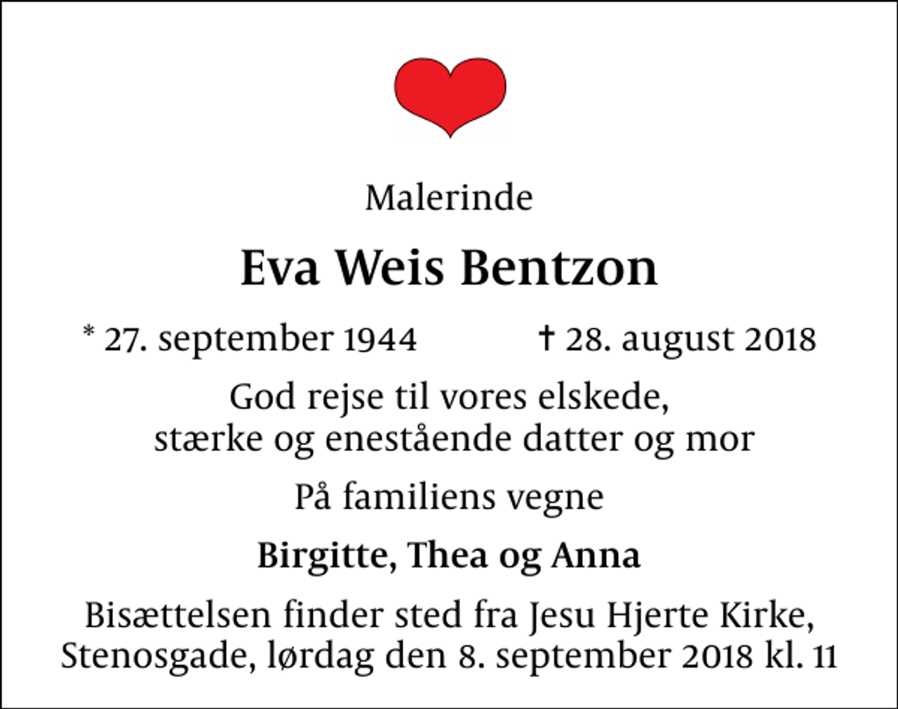 <p>Malerinde<br />Eva Weis Bentzon<br />* 27. september 1944 ✝ 28. august 2018<br />God rejse til vores elskede, stærke og enestående datter og mor<br />På familiens vegne<br />Birgitte, Thea og Anna<br />Bisættelsen finder sted fra Jesu Hjerte Kirke, Stenosgade, lørdag den 8. september 2018 kl. 11</p>