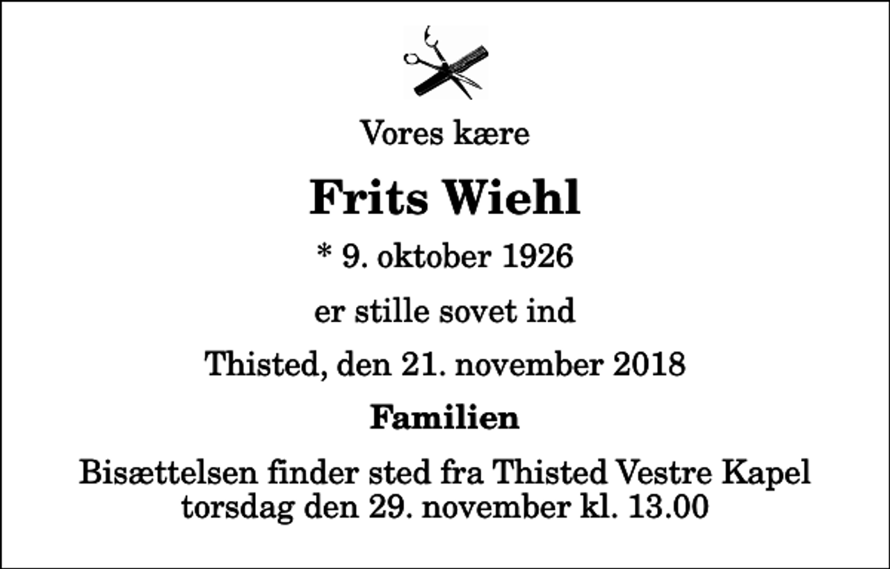 <p>Vores kære<br />Frits Wiehl<br />* 9. oktober 1926<br />er stille sovet ind<br />Thisted, den 21. november 2018<br />Familien<br />Bisættelsen finder sted fra Thisted Vestre Kapel torsdag den 29. november kl. 13.00</p>