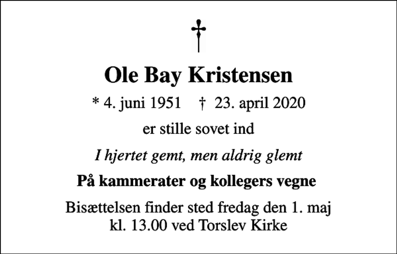 <p>Ole Bay Kristensen<br />* 4. juni 1951 ✝ 23. april 2020<br />er stille sovet ind<br />I hjertet gemt, men aldrig glemt<br />På kammerater og kollegers vegne<br />Bisættelsen finder sted fredag den 1. maj kl. 13.00 ved Torslev Kirke</p>