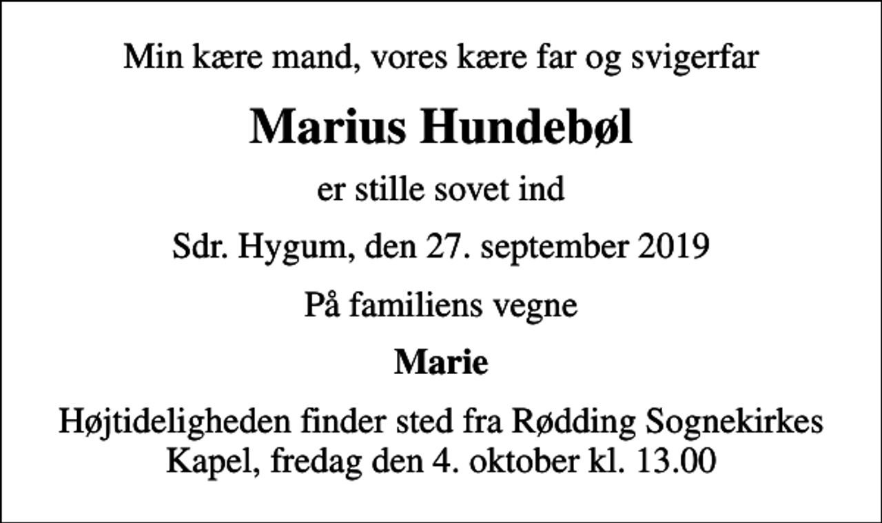 <p>Min kære mand, vores kære far og svigerfar<br />Marius Hundebøl<br />er stille sovet ind<br />Sdr. Hygum, den 27. september 2019<br />På familiens vegne<br />Marie<br />Højtideligheden finder sted fra Rødding Sognekirkes Kapel, fredag den 4. oktober kl. 13.00</p>