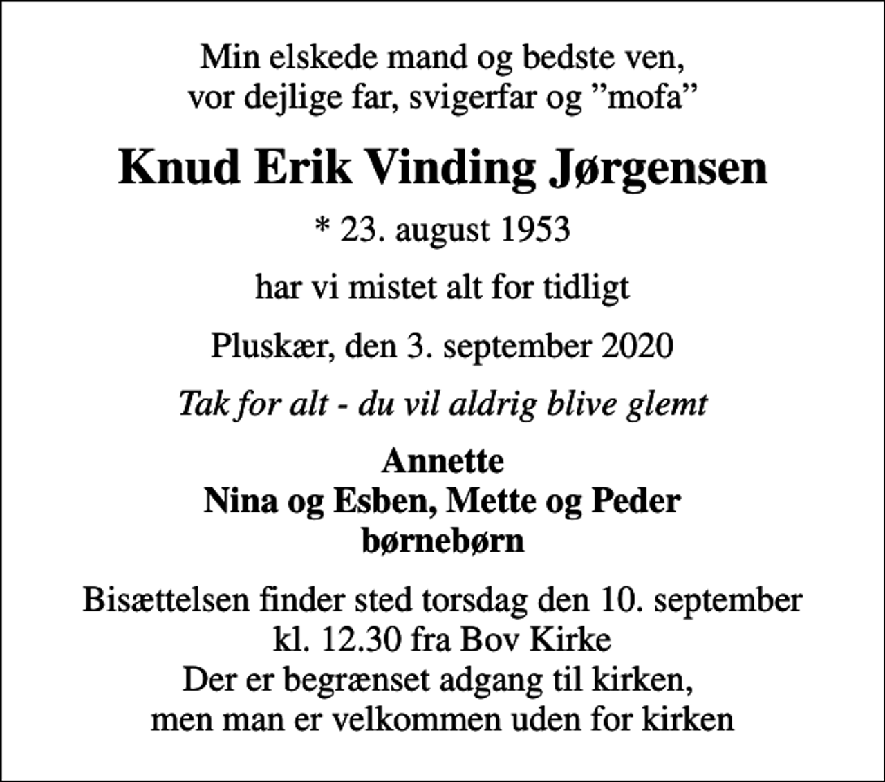 <p>Min elskede mand og bedste ven, vor dejlige far, svigerfar og mofa<br />Knud Erik Vinding Jørgensen<br />* 23. august 1953<br />har vi mistet alt for tidligt<br />Pluskær, den 3. september 2020<br />Tak for alt - du vil aldrig blive glemt<br />Annette Nina og Esben, Mette og Peder børnebørn<br />Bisættelsen finder sted torsdag den 10. september kl. 12.30 fra Bov Kirke Der er begrænset adgang til kirken, men man er velkommen uden for kirken</p>