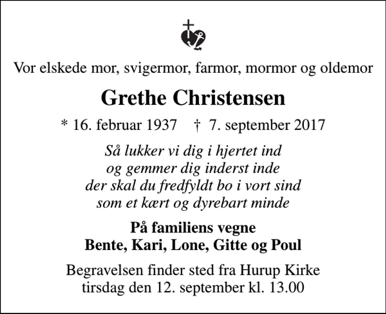<p>Vor elskede mor, svigermor, farmor, mormor og oldemor<br />Grethe Christensen<br />* 16. februar 1937 ✝ 7. september 2017<br />Så lukker vi dig i hjertet ind og gemmer dig inderst inde der skal du fredfyldt bo i vort sind som et kært og dyrebart minde<br />På familiens vegne Bente, Kari, Lone, Gitte og Poul<br />Begravelsen finder sted fra Hurup Kirke tirsdag den 12. september kl. 13.00</p>