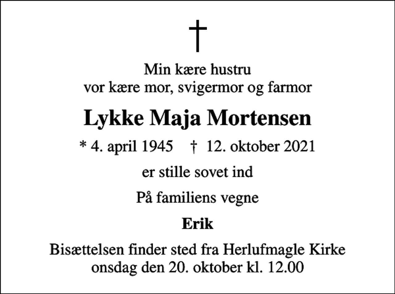 <p>Min kære hustru vor kære mor, svigermor og farmor<br />Lykke Maja Mortensen<br />* 4. april 1945 ✝ 12. oktober 2021<br />er stille sovet ind<br />På familiens vegne<br />Erik<br />Bisættelsen finder sted fra Herlufmagle Kirke onsdag den 20. oktober kl. 12.00</p>